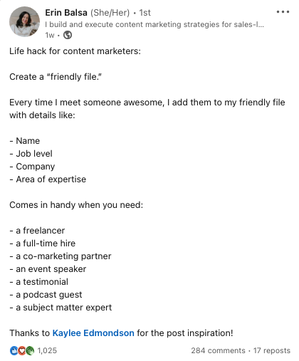 Screenshot by Erin Balsa showing how to write a good LinkedIn post. Copy reads: 
Life hack for content marketers: 
Create a "friendly file" 
Everytime I meet someone awesome, I add them to my friendly file with details like:
-Name
-Job level
-Company
-Area of expertise

Comes in handy when you need:
-a freelancer
-a full-time hire
-a co-marketing partner
-an event speaker
-a testimonial
-a podcast guest
-a subject matter expert

