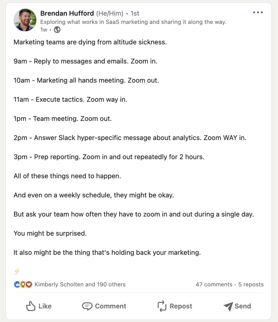 Screenshot of Brendan Hufford's LinkedIn post provides great marketing tips in an engaging format.
Copy reads:
Marketing teams are dying from altitude sickness.
9 am - Reply to messages and emails. Zoom in.
10 am - Marketing all hands meeting. Zoom out.
11 am - Execute tactics. Zoom way in.
1 pm - Team meeting. Zoom out.
2 pm - Answer Slack hyper-specific message about analytics. Zoom WAY in.
3 pm - Prep reporting. Zoom in and out repeatedly for 2 hours.
All of these things need to happen.
And even on a weekly schedule, they might be okay.
But ask your team how often they have to zoom in and out during a single day.
You might be surprised.
It might also be the thing that's holding back your marketing.