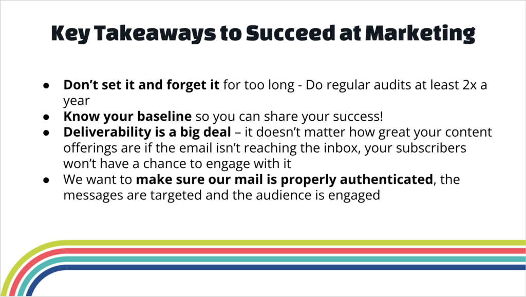 Webinar slide embellished with a bright rainbow reads: 
Key Takeaways to Succeed at Marketing

Don’t set it and forget it for too long - Do regular audits at least 2x a year
Know your baseline so you can share your success!
Deliverability is a big deal – it doesn’t matter how great your content offerings are if the email isn’t reaching the inbox, your subscribers won’t have a chance to engage with it
We want to make sure our mail is properly authenticated, the messages are targeted and the audience is engaged