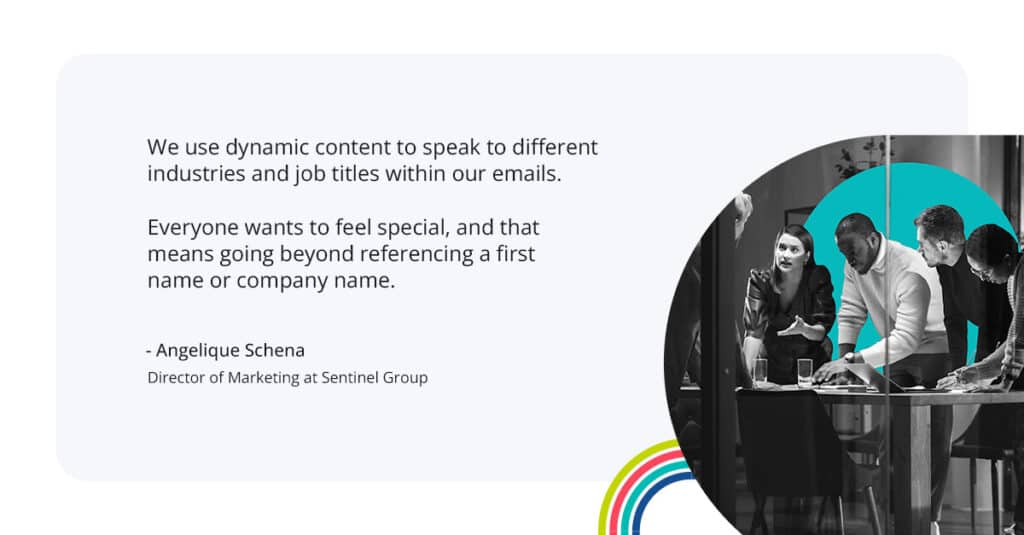 “We use dynamic content to speak to different industries and job titles within our emails,” says Angelique. “Everyone wants to feel special, and that means going beyond referencing a first name or company name.” 
-Angelique Schena
Direcotr of Marketing at Sentinel Group